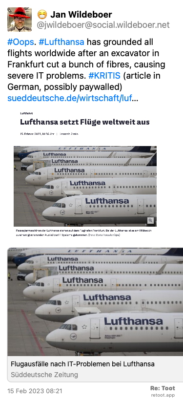 Post by Jan Wildeboer. “#Oops. #Lufthansa has grounded all flights worldwide after an excavator in Frankfurt cut a bunch of fibres, causing severe IT problems. #KRITIS (article in German, possibly paywalled) sueddeutsche.de/wirtschaft/luf…“ The post contains an image with no description. Posted on 15 Feb 2023 08:21