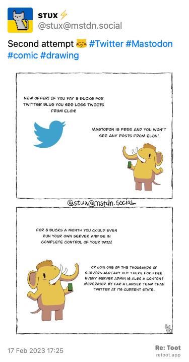 Post by sтυx⚡. “Second attempt :blobcatgiggle: #Twitter #Mastodon #comic #drawing“ The post contains an image with the following description: “Twitter bird: ‘New offer! If you pay 8 bucks for Twitter Blue you see less tweets from Elon’ Masto Elephant: ‘Mastodon is free and you won’t see any posts of Elon’ Masto Elephant: ‘For 8 bucks a month you could even run your own server and be in complete control of your data’ ‘Or join one of thousands of servers already out there for free. Every sever admin is a content moderator also. By far a larger team than Twitter in its current state’“ Posted on 17 Feb 2023 17:25