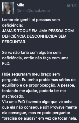 Post by Mile. “Lembrete gentil p/ pessoas sem deficiência: JAMAIS TOQUE EM UMA PESSOA COM DEFICIÊNCIA DESCONHECIDA SEM PERGUNTAR.<br><br>Se vc não faria com alguém sem deficiência, então não faça com uma PcD.<br><br>Hoje seguraram meu braço sem perguntar. Eu tenho problemas sérios de equilíbrio e de propriocepção. A pessoa, tentando me ajudar, poderia ter me machucado.<br>Viu uma PcD fazendo algo que vc acha que ela não consegue só? Provavelmente ela consegue, mas vc pode perguntar “precisa de ajuda?” em vez de tocar nela.“ Posted on 18 Feb 2023 22:56