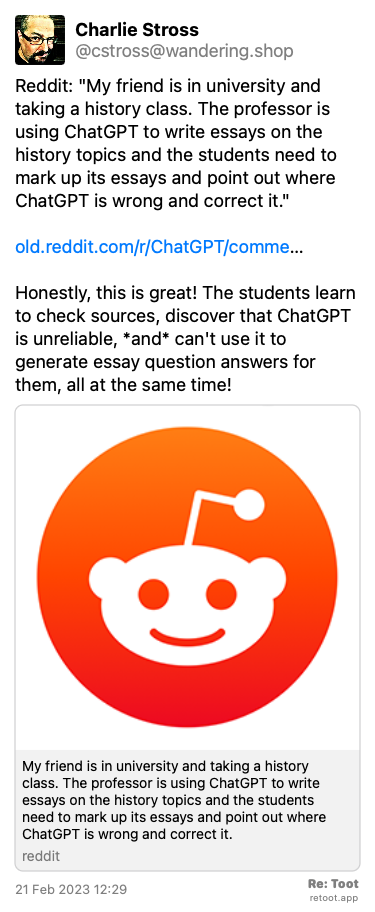 Post by Charlie Stross. “Reddit: “My friend is in university and taking a history class. The professor is using ChatGPT to write essays on the history topics and the students need to mark up its essays and point out where ChatGPT is wrong and correct it.“  old.reddit.com/r/ChatGPT/comme… Honestly, this is great! The students learn to check sources, discover that ChatGPT is unreliable, *and* can't use it to generate essay question answers for them, all at the same time!“ Posted on 21 Feb 2023 12:29