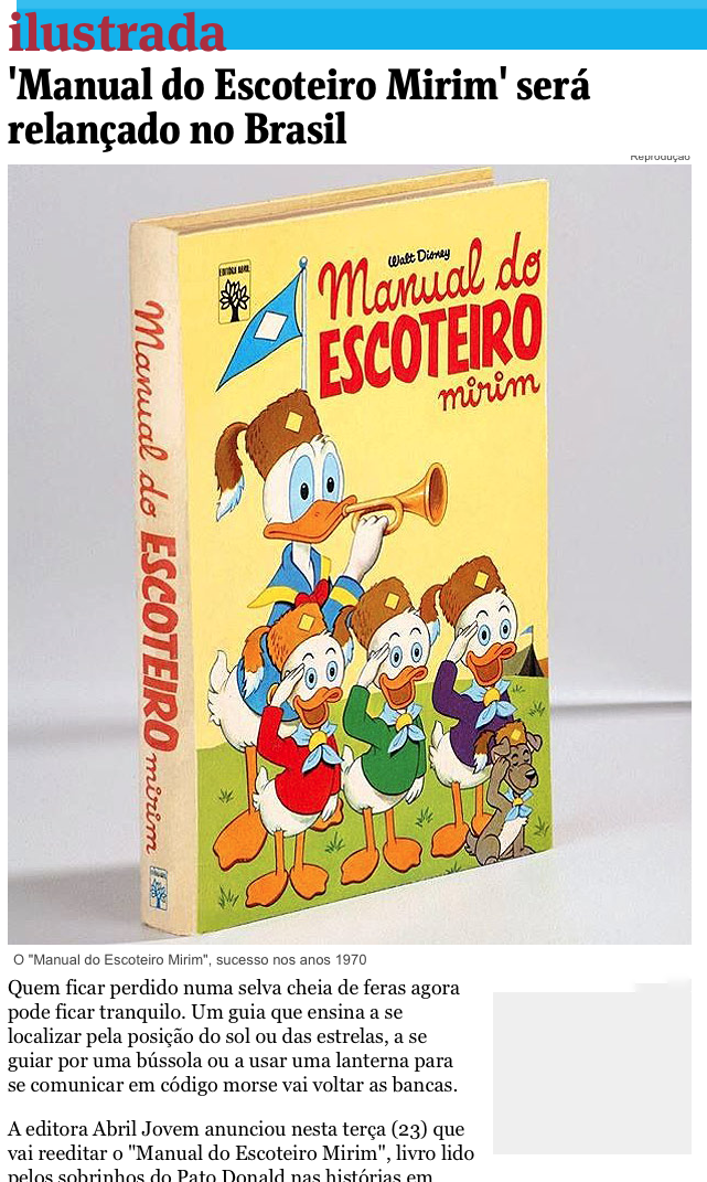 Reprodução de notícia:<br><br>'Manual do Escoteiro Mirim' será relançado no Brasil<br><br>Quem ficar perdido numa selva cheia de feras agora pode ficar tranquilo. Um guia que ensina a se localizar pela posição do sol ou das estrelas, a se guiar por uma bússola ou a usar uma lanterna para se comunicar em código morse vai voltar as bancas.<br><br>A editora Abril Jovem anunciou nesta terça (23) que vai reeditar o “Manual do Escoteiro Mirim“, livro lido pelos sobrinhos do Pato Donald nas histórias em quadrinhos que foi lançado na vida real nos anos 1970.<br>