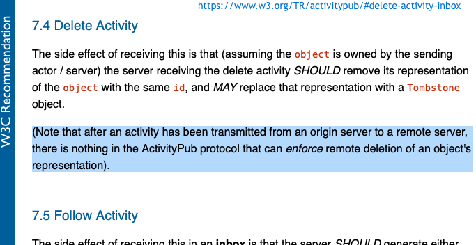 Print do trecho sobre exclusão de posts, do protocolo ActivityPub, na forma como consta no W3C, e disponível em https://www.w3.org/TR/activitypub/#delete-activity-inbox :<br><br><br>7.4 Delete Activity<br><br>The side effect of receiving this is that (assuming the object is owned by the sending actor / server) the server receiving the delete activity SHOULD remove its representation of the object with the same id, and MAY replace that representation with a Tombstone object.<br><br>(Note that after an activity has been transmitted from an origin server to a remote server, there is nothing in the ActivityPub protocol that can enforce remote deletion of an object's representation).