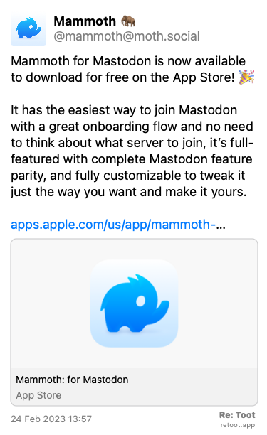 Post by Mammoth 🦣. “Mammoth for Mastodon is now available to download for free on the App Store! 🎉 It has the easiest way to join Mastodon with a great onboarding flow and no need to think about what server to join, it’s full-featured with complete Mastodon feature parity, and fully customizable to tweak it just the way you want and make it yours. apps.apple.com/us/app/mammoth-…“ Posted on 24 Feb 2023 13:57