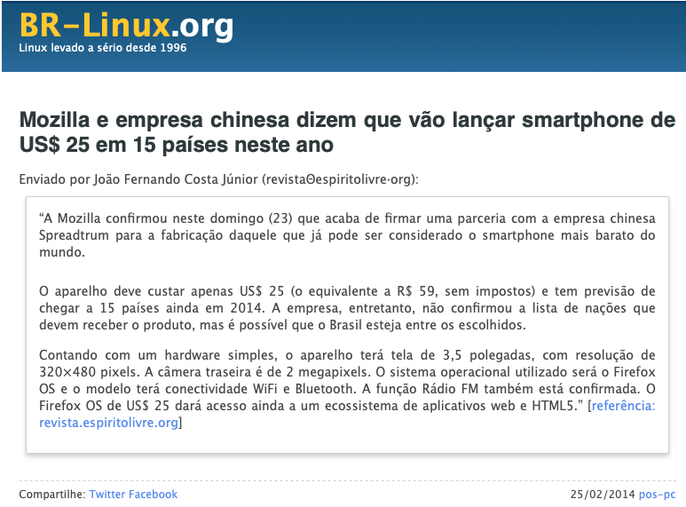 print do post do link acima:<br><br>Mozilla e empresa chinesa dizem que vão lançar smartphone de US$ 25 em 15 países neste ano<br><br>Enviado por João Fernando Costa Júnior (revistaΘespiritolivre·org):<br>“A Mozilla confirmou neste domingo (23) que acaba de firmar uma parceria com a empresa chinesa Spreadtrum para a fabricação daquele que já pode ser considerado o smartphone mais barato do mundo.<br>O aparelho deve custar apenas US$ 25 (o equivalente a R$ 59, sem impostos) e tem previsão de chegar a 15 países ainda em 2014. A empresa, entretanto, não confirmou a lista de nações que devem receber o produto, mas é possível que o Brasil esteja entre os escolhidos.<br>Contando com um hardware simples, o aparelho terá tela de 3,5 polegadas, com resolução de 320×480 pixels. A câmera traseira é de 2 megapixels. O sistema operacional utilizado será o Firefox OS e o modelo terá conectividade WiFi e Bluetooth. A função Rádio FM também está confirmada. O Firefox OS de US$ 25 dará acesso ainda a um ecossistema de aplicativos web e HTML5.” [referência: revista.espiritolivre.org]