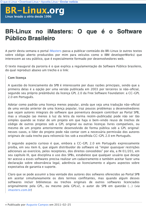 print do post do link acima:<br><br>Com licença<br><br>A questão do licenciamento do SPB é interessante por duas razões principais, sendo que a primeira delas é a opção por uma versão publicada em 2003 por terceiros (e não-oficial, segundo seu próprio preâmbulo) da licença GPL 2.0 da Free Software Foundation: a CC-GPL 2.0 em Português.<br><br>Adotar como padrão uma licença menos popular, ainda que seja uma tradução não-oficial de uma versão anterior de uma licença popular, traz poucos problemas a desenvolvedores que sejam autores integrais do software que porventura desejem contribuir ao Portal SPB, mas a situação (ao menos à luz da letra da norma recém-publicada) pode não ser tão simples quando se tratar de um projeto em que haja o bem-vindo reuso de trechos de código de outros projetos sob a GPL original ou outras licenças livres compatíveis, ou mesmo de um projeto anteriormente desenvolvido de forma pública sob a GPL original: nesses casos, o líder do projeto pode não contar com a necessária permissão dos autores originais de cada trecho para relicenciá-los sob a escolhida CC-GPL 2.0 em Português.<br><br>O segundo aspecto curioso é que, embora a CC-GPL 2.0 em Português expressamente proíba, em seu item 6, que algum distribuidor do software vá “impor quaisquer restrições adicionais ao exercício, pelos receptores, dos direitos concedidos” por ela, a IN 01/201, em seu capítulo III, que disciplina o uso dos SPBs, estabelece que qualquer usuário que deseje ter acesso a esses softwares precisa (...)