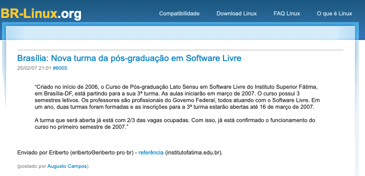 print do post do link acima:<br><br>Brasília: Nova turma da pós-graduação em Software Livre<br>25/02/07 21:01 #8005<br><br>“Criado no início de 2006, o Curso de Pós-graduação Lato Sensu em Software Livre do Instituto Superior Fátima, em Brasília-DF, está partindo para a sua 3ª turma. As aulas iniciarão em março de 2007. O curso possui 3 semestres letivos. Os professores são profissionais do Governo Federal, todos atuando com o Software Livre. Em um ano, duas turmas foram formadas e as inscrições para a 3ª turma estarão abertas até 16 de março de 2007. <br><br>A turma que será aberta já está com 2/3 das vagas ocupadas. Com isso, já está confirmado o funcionamento do curso no primeiro semestre de 2007.”<br><br><br>Enviado por Eriberto (eribertoΘeriberto·pro·br) - referência (institutofatima.edu.br).