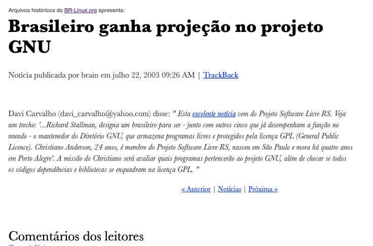 transcrição do texto da imagem: <br><br>Arquivos históricos do BR-Linux.org apresenta:<br><br>Brasileiro ganha projeção no projeto GNU<br><br>Notícia publicada por brain em julho 22, 2003 09:26 AM<br><br>Davi Carvalho (davi_carvalho@yahoo.com) disse: “ Esta excelente notícia vem do Projeto Software Livre RS. Veja um trecho: '...Richard Stallman, designa um brasileiro para ser - junto com outros cinco que já desempenham a função no mundo - o mantenedor do Diretório GNU, que armazena programas livres e protegidos pela licença GPL (General Public Licence). Christiano Anderson, 24 anos, é membro do Projeto Software Livre RS, nasceu em São Paulo e mora há quatro anos em Porto Alegre'. A missão do Christiano será avaliar quais programas pertencerão ao projeto GNU, além de checar se todos os códigos dependências e bibliotecas se enquadram na licença GPL. “