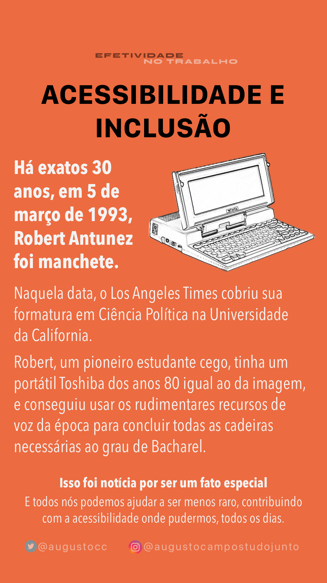 Banner com desenho de um computador portátil Toshiba e o texto: ACESSIBILIDADE E INCLUSÃO<br>Há exatos 30 anos, em 5 de março de 1993, Robert Antunez foi manchete.<br>Naquela data, o Los Angeles Times cobriu sua formatura em Ciência Política na Universidade da California.<br>Robert, um pioneiro estudante cego, tinha um portátil Toshiba dos anos 80 igual ao da imagem, e conseguiu usar os rudimentares recursos de voz da época para concluir todas as cadeiras necessárias ao grau de Bacharel.<br>Isso foi notícia por ser um fato especial<br>E todos nós podemos ajudar a ser menos raro, contribuindo com a acessibilidade onde pudermos, todos os dias.