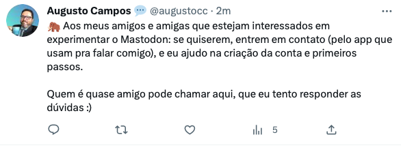 print do meu tweet de hoje dizendo:<br><br>“Aos meus amigos e amigas que estejam interessados em experimentar o Mastodon: se quiserem, entrem em contato (pelo app que usam pra falar comigo), e eu ajudo na criação da conta e primeiros passos. <br><br>Quem é quase amigo pode chamar aqui, que eu tento responder as dúvidas :)“