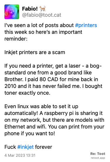Post by Fabio! 🐈. “I’ve seen a lot of posts about #printers this week so here’s an important reminder: Inkjet printers are a scam If you need a printer, get a laser - a bog-standard one from a good brand like Brother. I paid 80 CAD for mine back in 2010 and it has never failed me. I bought toner exactly once.  Even linux was able to set it up automatically! A raspberry pi is sharing it on my network, but there are models with Ethernet and wifi. You can print from your phone if you want to! Fuck #inkjet forever“ Posted on 4 Mar 2023 13:31