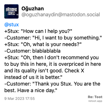 Post by Oğuzhan. “@stux  +Stux: “How can I help you?“ -Customer: “Hi, I want to buy something.“ +Stux: “Oh, what is your needs?“ -Customer: blablablabla +Stux: “Oh, then I don't recommend you to buy this in here, it is overpriced in here and its quality isn't good. Check X instead of us it is better.“ -Customer: “Thank you Stux. You are the best. Have a nice day.““ Posted on 9 Mar 2023 17:55
