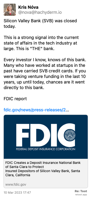 Post by Kris Nóva. “Silicon Valley Bank (SVB) was closed today. This is a strong signal into the current state of affairs in the tech industry at large. This is “THE“ bank. Every investor I know, knows of this bank. Many who have worked at startups in the past have carried SVB credit cards. If you were taking venture funding in the last 10 years, up until today, chances are it went directly to this bank. FDIC report fdic.gov/news/press-releases/2…“ Posted on 10 Mar 2023 17:47