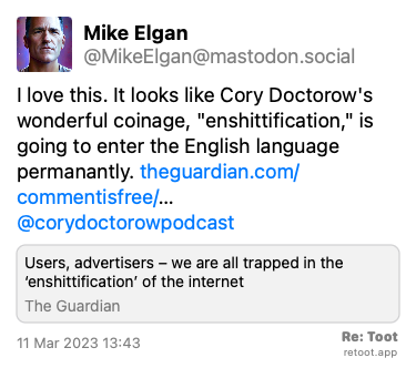 Post by Mike Elgan. “I love this. It looks like Cory Doctorow's wonderful coinage, “enshittification,“ is going to enter the English language permanantly. theguardian.com/commentisfree/… @corydoctorowpodcast“ Posted on 11 Mar 2023 13:43