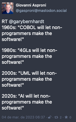 Post by Giovanni Asproni. “RT @garybernhardt 1960s: “COBOL will let non-programmers make the software!“ <br><br>1980s: “4GLs will let non-programmers make the software!“<br><br>2000s: “UML will let non-programmers make the software!“<br><br>2020s: “AI will let non-programmers make the software!““ Posted on 4 Mar 2023 06:37