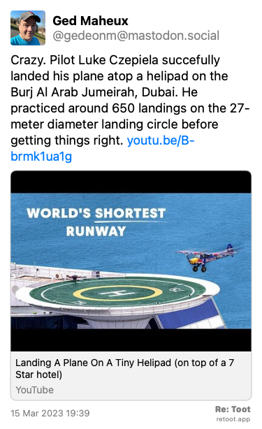 Post by Ged Maheux. “Crazy. Pilot Luke Czepiela succefully landed his plane atop a helipad on the Burj Al Arab Jumeirah, Dubai. He practiced around 650 landings on the 27-meter diameter landing circle before getting things right. youtu.be/B-brmk1ua1g“ Posted on 15 Mar 2023 19:39