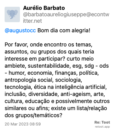 Post by Aurélio Barbato. “@augustocc Bom dia com alegria!  Por favor, onde encontro os temas, assuntos, ou grupos dos quais teria interesse em participar? curto meio ambiete, sustentabilidade, esg, sdg - ods - humor, economia, finanças, política, antropologia social, sociologia, tecnologia, ética na inteligência artificial, inclusão, diversidade, anti-ageism, arte, cultura, educação e possivelmente outros similares ou afins; existe um lista/relação dos grupos/temáticos?“ Posted on 20 Mar 2023 08:59