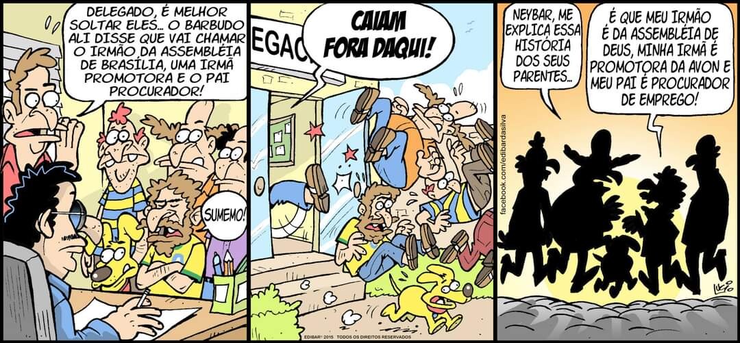 Tirinha em 3 quadrinhos<br><br>Quadrinho 1:<br>– DELEGADO, É MELHOR SOLTAR ELES. O BARBUDO ALI DISSE ESSE VAI CHAMAR O IRMÃO DA ASSEMBLEIA DE BRASILIA, UMA IRMÃ PROMOTORA E O PAI PROCURADOR!<br><br>Quadrinho 2:<br>– FORA DAQUI!<br><br>Quadrinho 3:<br>– NEYBAR, ME EXPLICA ESSA HISTORIA DOS SEUS PARENTES....<br>– É QUE MEU IRMÃO É DA ASSEMBLEIA DE DEUS, MINHA IRMÃ É PROMOTORA DA AVON E MEU PAI É PROCURADOR DE EMPREGO!<br>