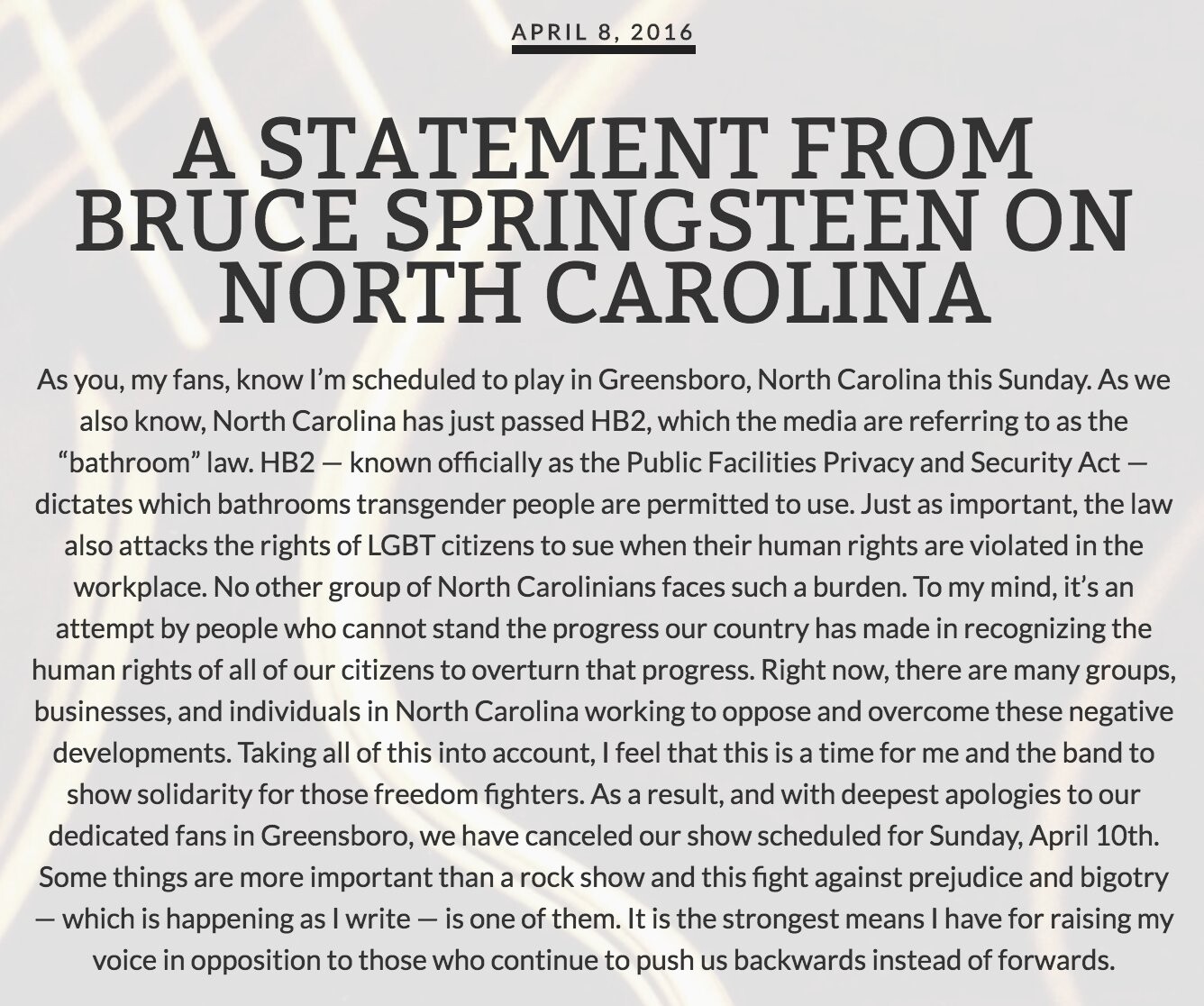 Comunicado de Springsteen, dizendo:<br><br>A STATEMENT FROM BRUCE SPRINGSTEEN ON<br>NORTH CAROLINA<br>As you, my fans, know I'm scheduled to play in Greensboro, North Carolina this Sunday. As we also know, North Carolina has just passed HB2, which the media are referring to as the<br>“bathroom“ law. HB2 - known officially as the Public Facilities Privacy and Security Act - dictates which bathrooms transgender people are permitted to use. Just as important, the law also attacks the rights of LGBT citizens to sue when their human rights are violated in the workplace. No other group of North Carolinians faces such a burden. To my mind, it's an attempt by people who cannot stand the progress our country has made in recognizing the human rights of all of our citizens to overturn that progress. Right now, there are many groups, businesses, and individuals in North Carolina working to oppose and overcome these negative developments. Taking all of this into account, I feel that this is a time for me and the band to show solidarity for those freedom fighters. As a result, and with deepest apologies to our dedicated fans in Greensboro, we have canceled our show scheduled for Sunday, April 10th.<br>Some things are more important than a rock show and this fight against prejudice and bigotry<br>- which is happening as I write - is one of them. It is the strongest means I have for raising my voice in opposition to those who continue to push us backwards instead of forwards.
