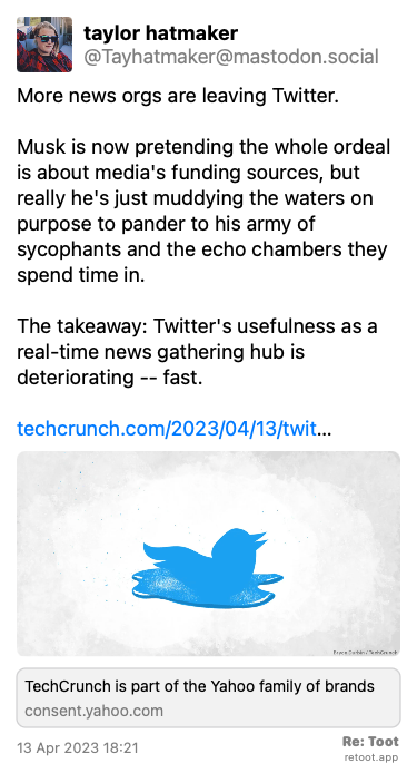 Post by taylor hatmaker. “More news orgs are leaving Twitter. Musk is now pretending the whole ordeal is about media's funding sources, but really he's just muddying the waters on purpose to pander to his army of sycophants and the echo chambers they spend time in.  The takeaway: Twitter's usefulness as a real-time news gathering hub is deteriorating -- fast. techcrunch.com/2023/04/13/twit…“ The post contains an image with the following description: “Art showing the Twitter bird logo melting into a gooey blue pool.“ Posted on 13 Apr 2023 18:21