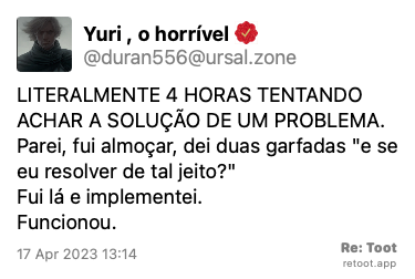 Post by Yuri , o horrível. “LITERALMENTE 4 HORAS TENTANDO ACHAR A SOLUÇÃO DE UM PROBLEMA. Parei, fui almoçar, dei duas garfadas “e se eu resolver de tal jeito?“ Fui lá e implementei. Funcionou.“ Posted on 17 Apr 2023 13:14