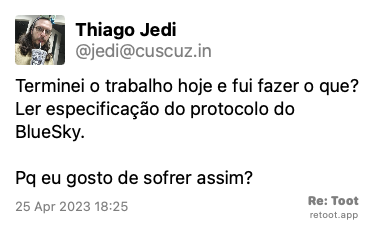Post by Thiago Jedi. “Terminei o trabalho hoje e fui fazer o que? Ler especificação do protocolo do BlueSky. Pq eu gosto de sofrer assim?“ Posted on 25 Apr 2023 18:25