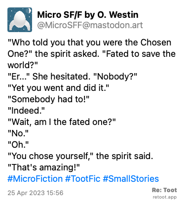 Post by Micro SF/F by O. Westin. ““Who told you that you were the Chosen One?“ the spirit asked. “Fated to save the world?“ “Er...“ She hesitated. “Nobody?“ “Yet you went and did it.“ “Somebody had to!“ “Indeed.“ “Wait, am I the fated one?“ “No.“ “Oh.“ “You chose yourself,“ the spirit said. “That's amazing!“ #MicroFiction #TootFic #SmallStories“ Posted on 25 Apr 2023 15:56