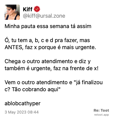 Post by Kiff. “Minha pauta essa semana tá assim: Ó, tu tem a, b, c e d pra fazer, mas ANTES, faz x porque é mais urgente.  Chega o outro atendimento e diz y também é urgente, faz na frente de x! Vem o outro atendimento e “já finalizou c? Tão cobrando aqui“ :ablobcathyper:“ Posted on 3 May 2023 08:44