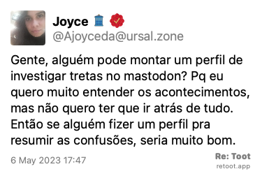 Post by Joyce. “Gente, alguém pode montar um perfil de investigar tretas no mastodon? Pq eu quero muito entender os acontecimentos, mas não quero ter que ir atrás de tudo. Então se alguém fizer um perfil pra resumir as confusões, seria muito bom.“ Posted on 6 May 2023 17:47