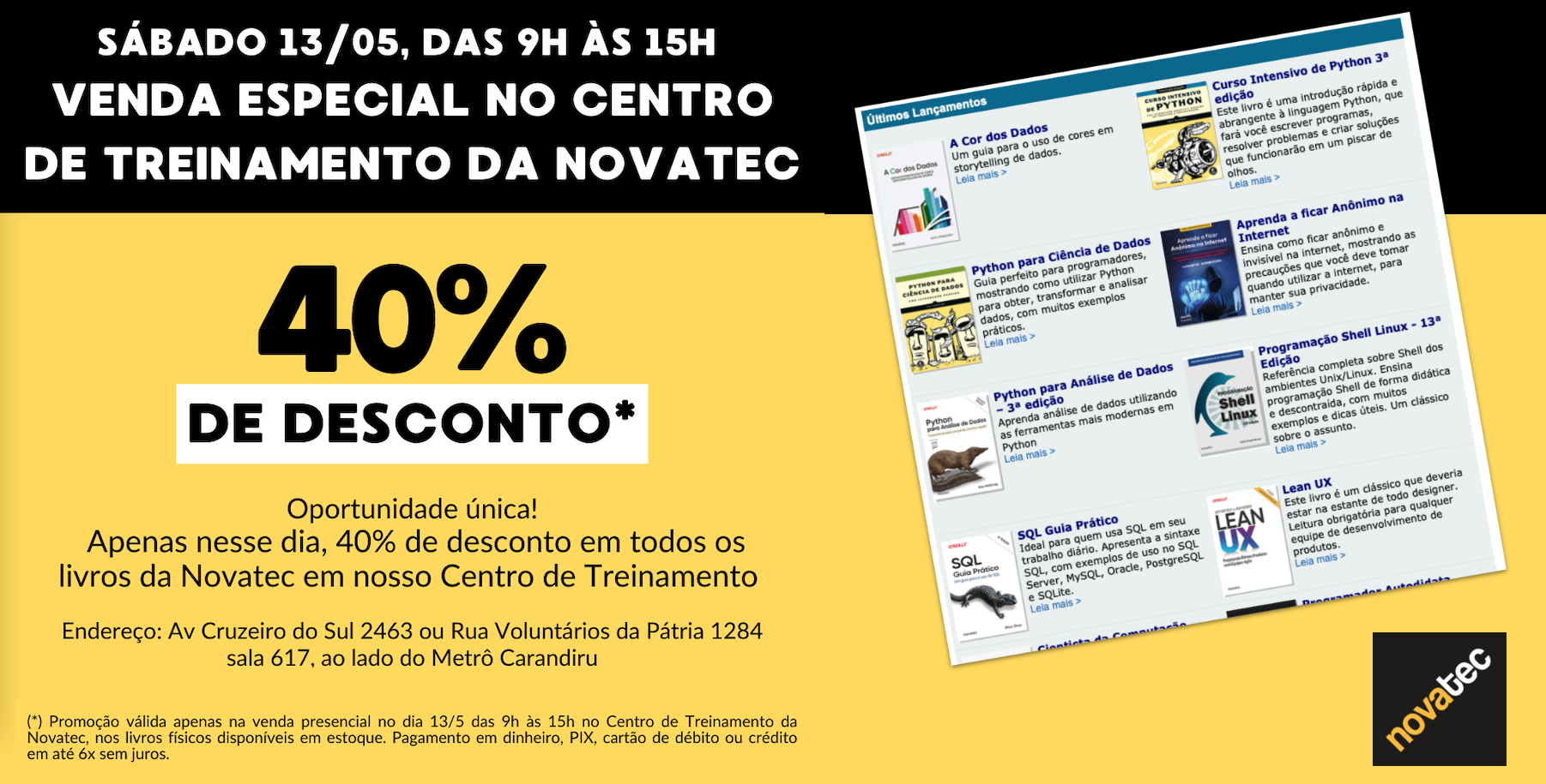 SÁBADO 13/05, DAS 9H ÀS 15H<br>VENDA ESPECIAL NO CENTRO DE TREINAMENTO DA NOVATEC<br>40% DE DESCONTO*<br>Oportunidade única!<br>Apenas nesse dia, 40% de desconto em todos os livros da Novatec em nosso Centro de Treinamento<br>Endereço: Av Cruzeiro do Sul 2463 ou Rua Voluntários da Pátria 1284<br>sala 617, ao lado do Metrô Carandiru<br>(*) Promocão válida apenas na venda presencial no dia 13/5 das 9h às 15h no Centro de Treinamento da Novatec, nos livros físicos disponíveis em estoque. Pagamento em dinheiro, PIX, cartão de débito ou crédito em até 6x sem iuros.<br>