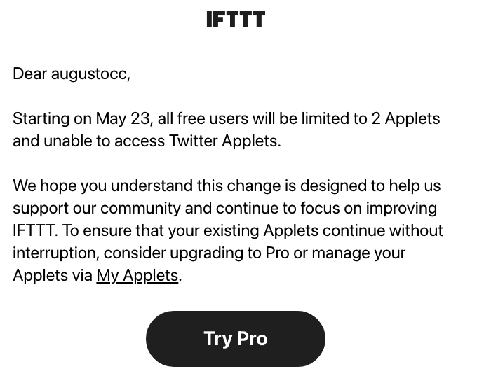 Print da mensagem recebida, dizendo:<br><br>Dear augustocc, <br><br>Starting on May 23, all free users will be limited to 2 Applets and unable to access Twitter Applets. <br><br>We hope you understand this change is designed to help us support our community and continue to focus on improving IFTTT. To ensure that your existing Applets continue without interruption, consider upgrading to Pro or manage your Applets via My Applets. 
