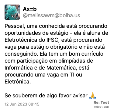 Post by Ax=b. “Pessoal, uma conhecida está procurando oportunidades de estágio - ela é aluna de Eletrotécnica do IFSC, está procurando vaga para estágio obrigatório e não está conseguindo. Ela tem um bom currículo com participação em olimpíadas de Informática e de Matemática, está procurando uma vaga em TI ou Eletrônica. Se souberem de algo favor avisar 🙏“ Posted on 12 Jun 2023 08:45