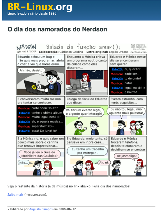 Trecho de história em quadrinhos em que os personagens nerds interpretam a letra de música a seguir:<br><br>Balada da função amar();<br><br>Eduardo achou um bug não quis mais programar, abriu o chat e viu que horas eram<br>Enquanto a Mônica criava um programa noutro canto da cidade como eles disseram<br><br>Eduardo e Mônica nesse dia se encontraram sem querer<br>E conversaram muito mesmo pra tentar se conhecer.<br><br>Colega da facul do Eduardo que disse:<br>Vai ter um evento legal, e a dence quer interagir<br>Evento estranho, com nerds esquisitos...<br>Eu não tou legal, não aguento mais palestra!<br><br>E a Mônica riu, e quis saber um pouco mais sobre o carinha que tentava impressionar...<br>E o Eduardo, meio tonto, só pensava em ir pra casa.<br>Eu tenho um trabalho pra entregar<br><br>Eduardo e Mônica trocaram telefone. depois telefonaram e decidiram se encontrar<br>
