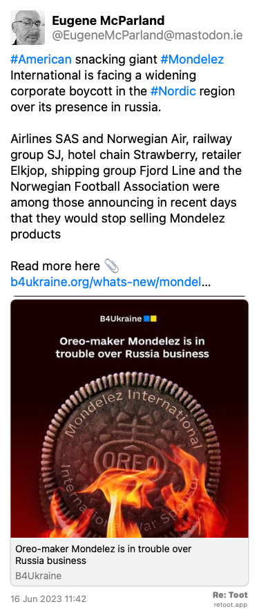 Post by Eugene McParland. “#American snacking giant #Mondelez International is facing a widening corporate boycott in the #Nordic region over its presence in russia. Airlines SAS and Norwegian Air, railway group SJ, hotel chain Strawberry, retailer Elkjop, shipping group Fjord Line and the Norwegian Football Association were among those announcing in recent days that they would stop selling Mondelez products Read more here 📎 b4ukraine.org/whats-new/mondel… “ The post contains an image with the following description: “Poster  an Oreo biscuit on fire American snacking giant #Mondelez International is facing a widening corporate boycott in the #Nordic region over its presence in russia.“ Posted on 16 Jun 2023 11:42