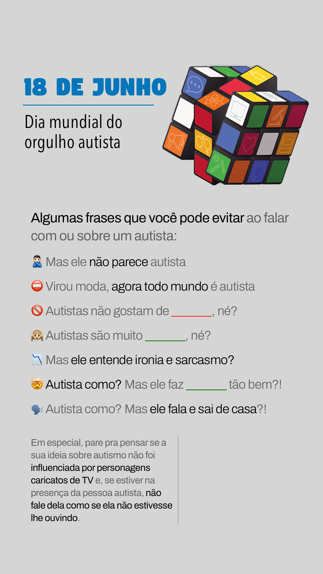 18 DE JUNHO<br>Dia mundial do orgulho autista<br><br>Algumas frases que você pode evitar ao falar com ou sobre um autista:<br>- Mas ele não parece autista<br>- Virou moda, agora todo mundo é autista<br>- Autistas não gostam de ____, né?<br>- Autistas são muito ____, né?<br>- Mas ele entende ironia e sarcasmo?<br>- Autista como? Mas ele faz ____ tão bem?!<br>- Autista como? Mas ele fala e sai de casa?!<br><br>Em especial, pare pra pensar se a sua ideia sobre autismo não foi influenciada por personagens caricatos de TV e, se estiver na presença da pessoa autista, não fale dela como se ela não estivesse lhe ouvindo.