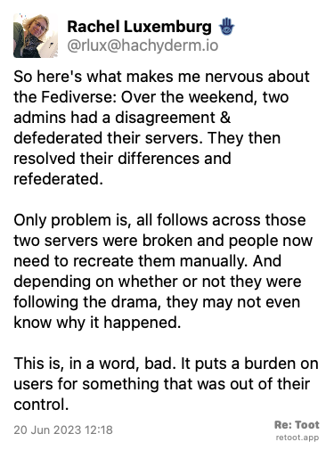Post by Rachel Luxemburg 🪬. “So here's what makes me nervous about the Fediverse: Over the weekend, two admins had a disagreement & defederated their servers. They then resolved their differences and refederated.  Only problem is, all follows across those two servers were broken and people now need to recreate them manually. And depending on whether or not they were following the drama, they may not even know why it happened. This is, in a word, bad. It puts a burden on users for something that was out of their control.“ Posted on 20 Jun 2023 12:18