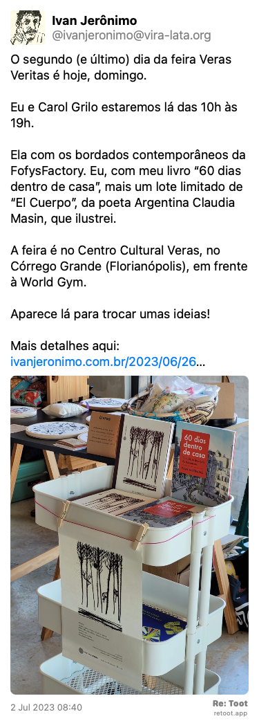Post by Ivan Jerônimo. “O segundo (e último) dia da feira Veras Veritas é hoje, domingo. Eu e Carol Grilo estaremos lá das 10h às 19h.  Ela com os bordados contemporâneos da FofysFactory. Eu, com meu livro “60 dias dentro de casa”, mais um lote limitado de “El Cuerpo”, da poeta Argentina Claudia Masin, que ilustrei. A feira é no Centro Cultural Veras, no Córrego Grande (Florianópolis), em frente à World Gym. Aparece lá para trocar umas ideias! Mais detalhes aqui: ivanjeronimo.com.br/2023/06/26…“ The post contains an image with the following description: “Estande com 2 livros de Ivan Jerônimo e bordados de Carol Grilo“ Posted on 2 Jul 2023 08:40