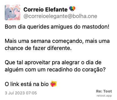 Post by Correio Elefante. “Bom dia querides amigues do mastodon!  Mais uma semana começando, mais uma chance de fazer diferente. Que tal aproveitar pra alegrar o dia de alguém com um recadinho do coração?  O link está na bio :blobcathearthug:“ Posted on 3 Jul 2023 07:05