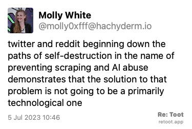 Post by Molly White. “twitter and reddit beginning down the paths of self-destruction in the name of preventing scraping and AI abuse demonstrates that the solution to that problem is not going to be a primarily technological one“ Posted on 5 Jul 2023 10:46