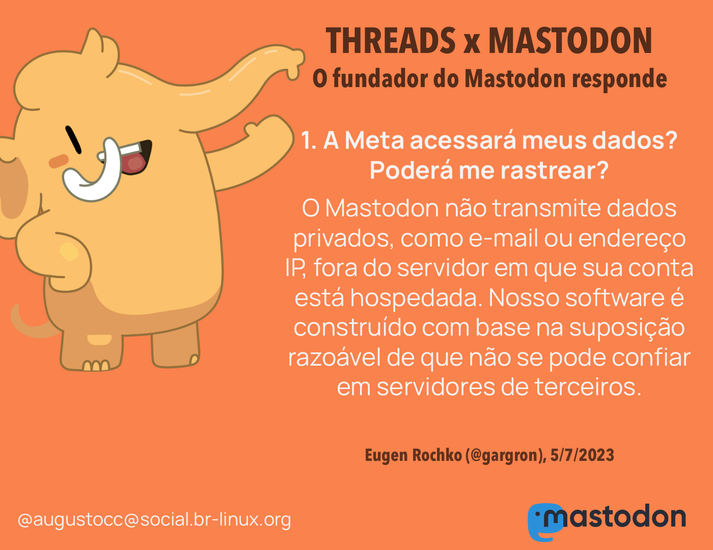 O CEO do Mastodon responde<br><br>1. A Meta acessará meus dados? Poderá me rastrear?<br>O Mastodon não transmite dados privados, como e-mail ou endereço IP, fora do servidor em que sua conta está hospedada. Nosso software é construído com base na suposição razoável de que não se pode confiar em servidores de terceiros.<br><br>Eugen Rochko (@gargron), 5/7/2023