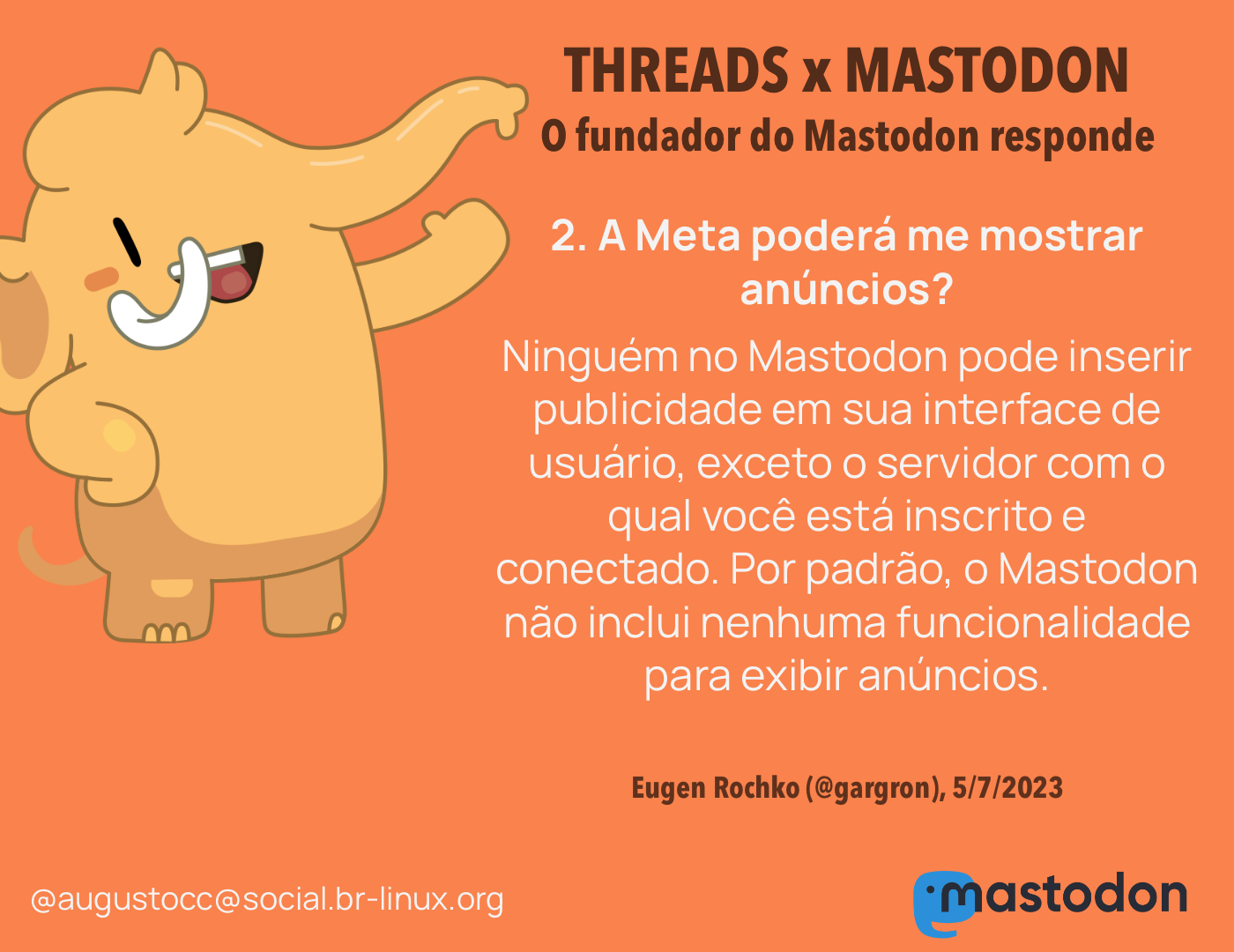 O CEO do Mastodon responde<br><br>2. A Meta poderá me mostrar anúncios?<br>Ninguém no Mastodon pode inserir publicidade em sua interface de usuário, exceto o servidor com o qual você está inscrito e conectado. Por padrão, o Mastodon não inclui nenhuma funcionalidade para exibir anúncios.<br><br>Eugen Rochko (@gargron), 5/7/2023<br>