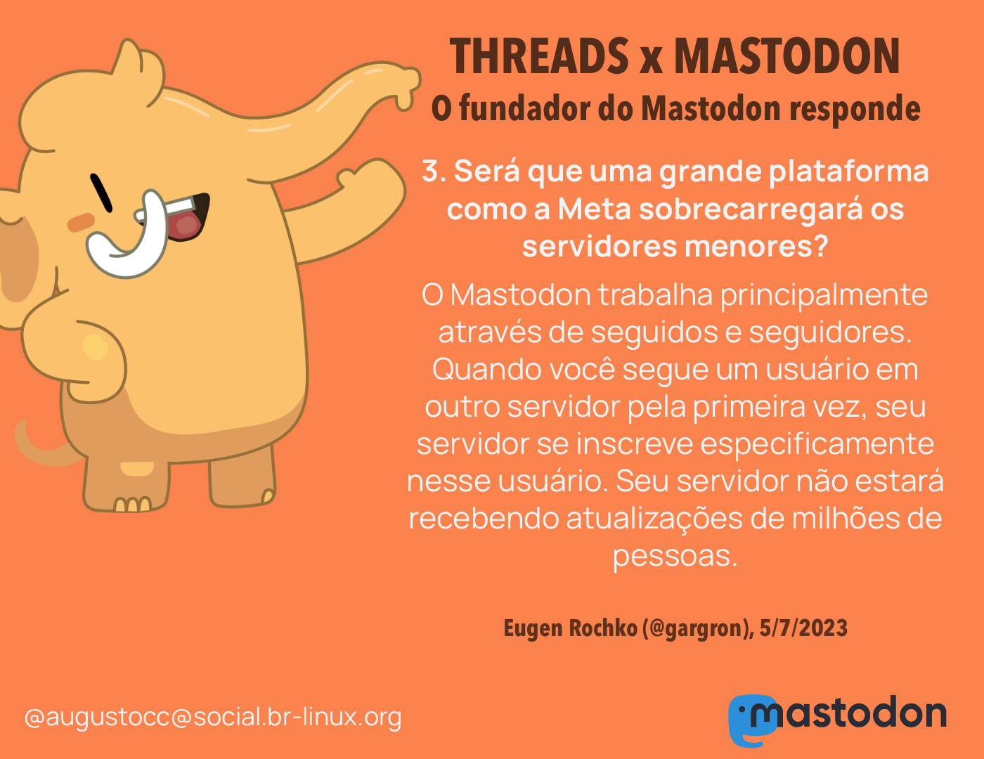 O CEO do Mastodon responde<br><br>3. Será que uma grande plataforma como a Meta se juntando ao Mastodon sobrecarregará os servidores menores?<br>O Mastodon trabalha principalmente através de seguidos e seguidores. Quando você segue um usuário em outro servidor pela primeira vez, seu servidor se inscreve especificamente nesse usuário. Isso significa que mesmo que haja um servidor com milhões de pessoas na rede, a menos que você siga milhões de pessoas, o servidor não estará recebendo atualizações de milhões de pessoas. <br><br>Eugen Rochko (@gargron), 5/7/2023<br>