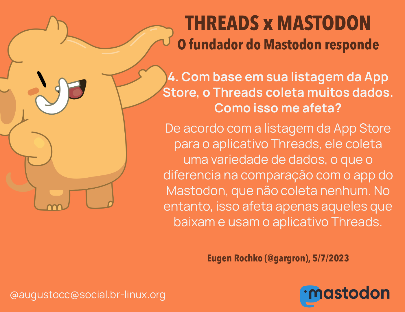 O CEO do Mastodon responde<br><br>4. Com base em sua listagem da App Store, o Threads coleta muitos dados. Como isso me afeta?<br>De acordo com a listagem da App Store para o aplicativo Threads, ele coleta uma variedade de dados, o que o diferencia na comparação com o app do Mastodon, que não coleta nenhum. No entanto, isso afeta apenas aqueles que baixam e usam o aplicativo Threads.<br><br>Eugen Rochko (@gargron), 5/7/2023<br>