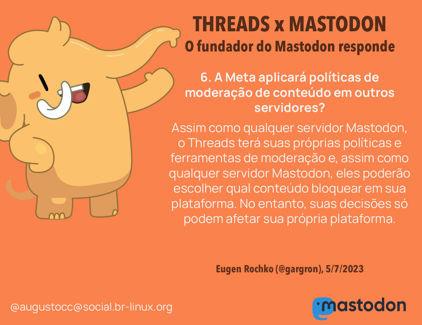 O CEO do Mastodon responde<br><br>6. A Meta aplicará políticas de moderação de conteúdo em outros servidores?<br>Assim como qualquer servidor Mastodon, o Threads terá suas próprias políticas e ferramentas de moderação e, assim como qualquer servidor Mastodon, eles poderão escolher qual conteúdo bloquear em sua plataforma. No entanto, suas decisões só podem afetar sua própria plataforma. <br><br>Eugen Rochko (@gargron), 5/7/2023