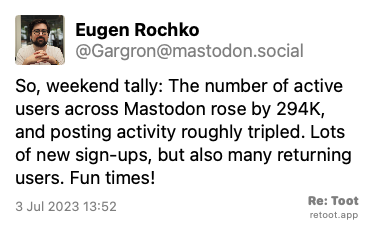 Post by Eugen Rochko. “So, weekend tally: The number of active users across Mastodon rose by 294K, and posting activity roughly tripled. Lots of new sign-ups, but also many returning users. Fun times!“ Posted on 3 Jul 2023 13:52