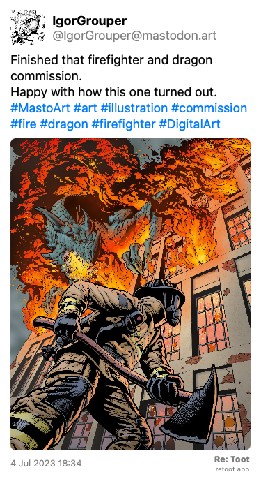 Post by IgorGrouper. “Finished that firefighter and dragon commission. Happy with how this one turned out. #MastoArt #art #illustration #commission #fire #dragon #firefighter #DigitalArt“ The post contains an image with the following description: “A digital drawing of a firefighter holding an ax and running into a burning building. A dragon is emerging from the flames coming out of the building.“ Posted on 4 Jul 2023 18:34