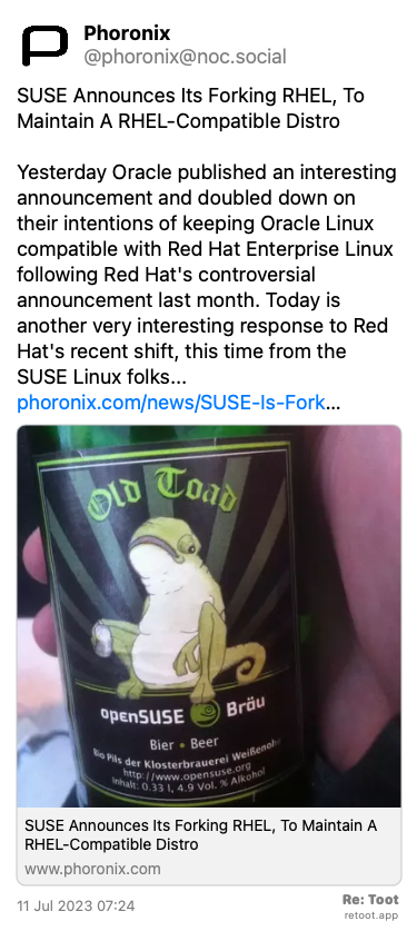 Post by Phoronix. “SUSE Announces Its Forking RHEL, To Maintain A RHEL-Compatible Distro Yesterday Oracle published an interesting announcement and doubled down on their intentions of keeping Oracle Linux compatible with Red Hat Enterprise Linux following Red Hat's controversial announcement last month. Today is another very interesting response to Red Hat's recent shift, this time from the SUSE Linux folks... phoronix.com/news/SUSE-Is-Fork…“ Posted on 11 Jul 2023 07:24