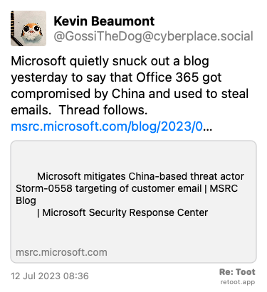 Post by Kevin Beaumont. “Microsoft quietly snuck out a blog yesterday to say that Office 365 got compromised by China and used to steal emails.  Thread follows. msrc.microsoft.com/blog/2023/0…“ Posted on 12 Jul 2023 08:36