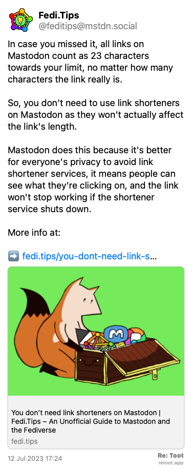 Post by Fedi.Tips. “In case you missed it, all links on Mastodon count as 23 characters towards your limit, no matter how many characters the link really is. So, you don't need to use link shorteners on Mastodon as they won't actually affect the link's length. Mastodon does this because it's better for everyone's privacy to avoid link shortener services, it means people can see what they're clicking on, and the link won't stop working if the shortener service shuts down. More info at: ➡️ fedi.tips/you-dont-need-link-s…“ Posted on 12 Jul 2023 17:24