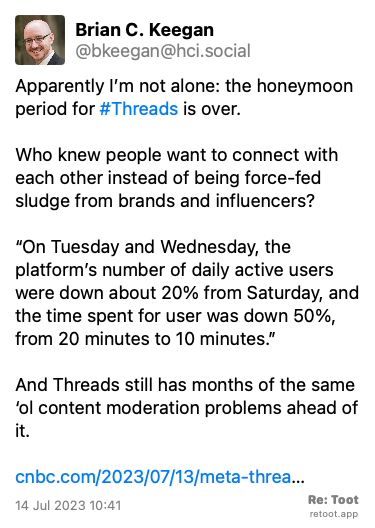 Post by Brian C. Keegan. “Apparently I’m not alone: the honeymoon period for #Threads is over.  Who knew people want to connect with each other instead of being force-fed sludge from brands and influencers?  “On Tuesday and Wednesday, the platform’s number of daily active users were down about 20% from Saturday, and the time spent for user was down 50%, from 20 minutes to 10 minutes.” And Threads still has months of the same ‘ol content moderation problems ahead of it. cnbc.com/2023/07/13/meta-threa…“ Posted on 14 Jul 2023 10:41