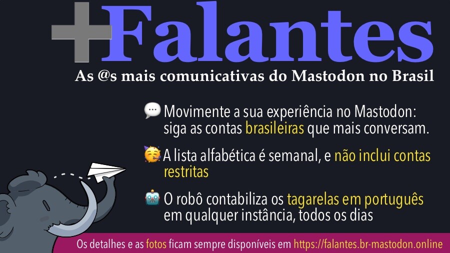 Banner com o texto:<br><br>+Falantes<br>As @s mais comunicativas do Mastodon no Brasil<br>• Movimente a sua experiência no Mastodon: siga as contas brasileiras que mais conversam.<br>• A lista alfabética é semanal, e não inclui contas restritas<br>• O robô contabiliza os tagarelas em portuquês em qualquer instância, todos os dias<br>Os detalhes e as fotos ficam sempre disponíveis em https://falantes.br-mastodon.online